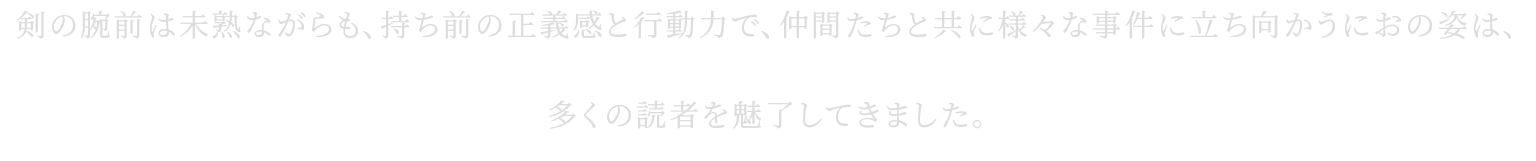 剣の腕前は未熟ながらも、持ち前の正義感と行動力で、仲間たちと共に様々な事件に立ち向かうにおの姿は、多くの読者を魅了してきました。