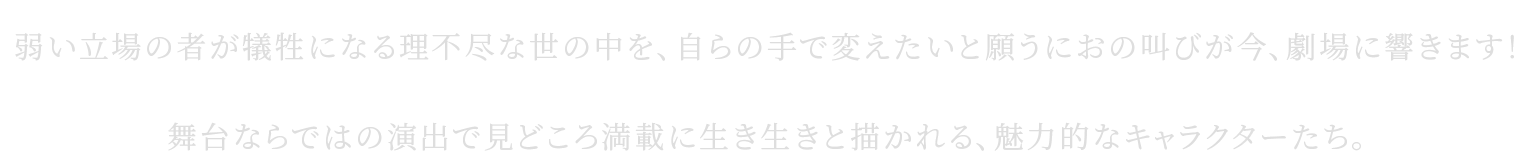 弱い立場の者が犠牲になる理不尽な世の中を、自らの手で変えたいと願うにおの叫びが今、劇場に響きます！舞台ならではの演出で見どころ満載に生き生きと描かれる、魅力的なキャラクターたち。