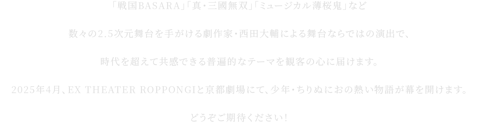 「戦国BASARA」「真・三國無双」「ミュージカル薄桜鬼」など数々の2.5次元舞台を手がける劇作家・西田大輔による舞台ならではの演出で、時代を超えて共感できる普遍的なテーマを観客の心に届けます。2025年4月、EX THEATER ROPPONGIと京都劇場にて、少年・ちりぬにおの熱い物語が幕を開けます。どうぞご期待ください！